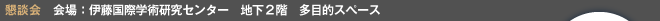懇談会会場　伊藤国際学術研究センター　地下2階　多目的スぺース